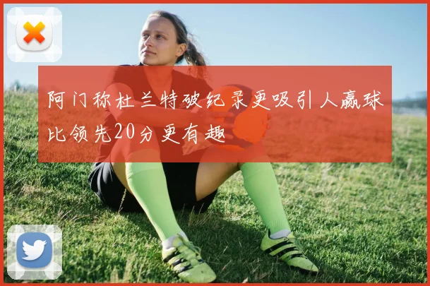 阿门称杜兰特破纪录更吸引人赢球比领先20分更有趣