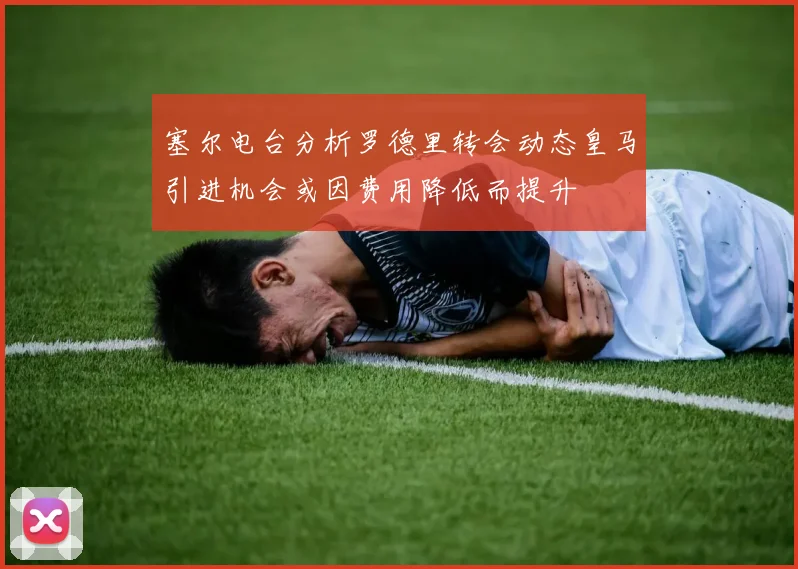 塞尔电台分析罗德里转会动态皇马引进机会或因费用降低而提升