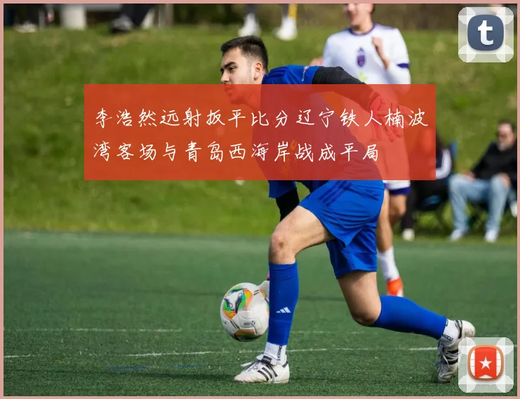 李浩然远射扳平比分辽宁铁人楠波湾客场与青岛西海岸战成平局