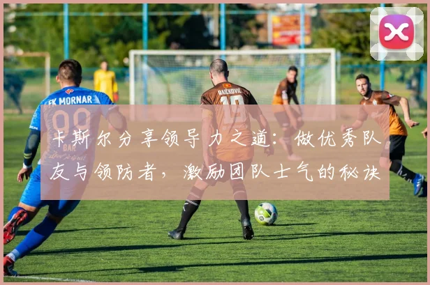 卡斯尔分享领导力之道：做优秀队友与领防者，激励团队士气的秘诀